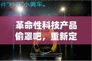 革命性科技产品偷罩吧,重新定义智能生活体验